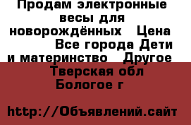 Продам электронные весы для новорождённых › Цена ­ 1 500 - Все города Дети и материнство » Другое   . Тверская обл.,Бологое г.